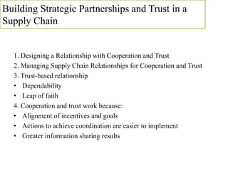Building Strategic Partnerships and Trust in a
Supply Chain
1. Designing a Relationship with Cooperation and Trust
2. Managing Supply Chain Relationships for Cooperation and Trust
3. Trust-based relationship
• Dependability
• Leap of faith
4. Cooperation and trust work because:
• Alignment of incentives and goals
• Actions to achieve coordination are easier to implement
• Greater information sharing results
 