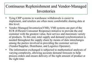• Tying CRP systems to warehouse withdrawals is easier to
implement, and retailers are often more comfortable sharing data at
this level.
• Vendor-Managed Inventories(VMI), VMI systems are part of the
ECR (Efficient Consumer Response) initiative to provide the end
customer with the greatest value, best service and maximum variety
of products. To this end, total supply and demand synchronization is
needed throughout the supply chain by means of data interchanges
among the parties involved in providing the customer service
(Vendor/Supplier, Distributor, and Logistics Operator).
• The information exchanged is subjected to mathematical analyses of
varying complexity, allowing accurate demand forecasts to help
process orders and ensure delivery of the right amount of product at
the right time
Continuous Replenishment and Vendor-Managed
Inventories
 