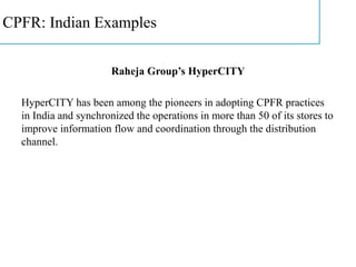 CPFR: Indian Examples
Raheja Group’s HyperCITY
HyperCITY has been among the pioneers in adopting CPFR practices
in India and synchronized the operations in more than 50 of its stores to
improve information flow and coordination through the distribution
channel.
 