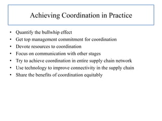 Achieving Coordination in Practice
• Quantify the bullwhip effect
• Get top management commitment for coordination
• Devote resources to coordination
• Focus on communication with other stages
• Try to achieve coordination in entire supply chain network
• Use technology to improve connectivity in the supply chain
• Share the benefits of coordination equitably
 