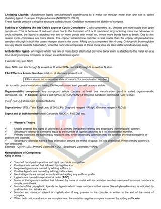 Chelating Ligands: Multidentate ligand simultaneously coordinating to a metal ion through more than one site is called
chelating ligand. Example: Ethylenediamine (NH2CH2CH2NH2)
These ligands produce a ring like structure called chelate. Chelation increases the stability of complex.
Stability of Chelating (ke-late Crab's cage) or Cyclic Complexes- Cyclic complexes i.e., chelates are more stable than open
complexes. This is because of reduced strain due to the formation of 5 or 6 membered ring including metal ion. Moreover in
cyclic complex, the ligand is attached with two or more bonds with metal ion, hence more bonds have to break. Due to this
reason cyclic complexes are more stable. The copper tetraammine complex is less stable than the copper ethylenediamine
complex although in both the cases nitrogen atom is the donor. Many cyclic complexes like Ni-dmg, Chlorophyll, Haemoglobin
are very stable towards dissociation, while the noncyclic complexes of these metal ions are less stable and dissociate easily.
Ambidentate ligand- Any ligand which has two or more donor atoms but only one donor atom is attached to the metal ion at a
time, during complex formation, is known as ambidentate ligand.
Example: NO2
-
and SCN
-
Here, NO2- can link through N as well as O while SCN- can link through S as well as N atom.
EAN Effective Atomic Number- total no. of electrons present in it.
EAN= atomic no. – oxidation state of metal + 2 x co-ordination number.
An ion with central metal atom having EAN equal to next inert gas will be more stable.
Organometallic compound- Any compound which contains at least one metal-carbon bond is called organometallic
compound. Eg. Pi bonded - Zeise’s salt K[PtCl3 η
2
-(CH2=CH2)],Ferrocene Sandwich compound (Cp) Fe (Cp)
[Fe η
5
-(C5H5)2] where Cp= cyclopentadiene
Sigma boded- (TEL) Tetra Ethyl Lead (C2H5)4 Pb, Grignard reagent - RMgX, Gilmann reagent - R2CuLi
Sigma and pi both bonded- Metal Carbonyls Ni(CO)4, Fe(CO)5 etc.
 Werner’s Theory
 Metals possess two types of valencies i.e. primary (ionizable) valency and secondary (nonionizable) valency.
 Secondary valency of a metal is equal to the number of ligands attached to it i.e. coordination number.
 Primary valencies are satisfied by negative ions, while secondary valencies may be satisfied by neutral,negative or
positive ions (ligands)
 Secondary valencies have a fixed orientation around the metal in space. i.e. it is directional. While primary valency is
non directional.
Example- [Co(NH3)6]Cl3 Primary Valencies = 3Cl
-
Secondary Valencies = 6NH3
Nomenclature of Complexes:
Keep in mind –
 Your left hand part is positive and right hand side is negative
 Positive ion is named first followed by negative ion.
 Negative ligands are named by adding suffix – o.
 Positive ligands are named by adding prefix – ium.
 Neutral ligands are named as such without adding any suffix or prefix.
 Ligands are named in alphabetical order (ABC).
 Name of the ligands is written first followed by name of metal with its oxidation number mentioned in roman numbers in
simple parenthesis.
 Number of the polysyllabic ligands i.e. ligands which have numbers in their name (like ethylenediamine), is indicated by
prefixes bis, tris, tetrakis etc,
 Number and name of solvent of crystallization if any, present in the complex is written in the end of the name of
complex.
 When both cation and anion are complex ions, the metal in negative complex is named by adding suffix -ate.
 