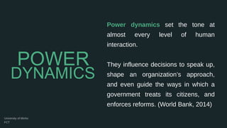 Power dynamics set the tone at
almost every level of human
interaction.
They influence decisions to speak up,
shape an organization’s approach,
and even guide the ways in which a
government treats its citizens, and
enforces reforms. (World Bank, 2014)
DYNAMICS
POWER
 