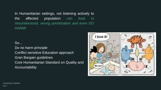 In Humanitarian settings, not listening actively to
the affected population can lead to
misunderstood, wrong prioritization and even DO
HARM!
So...
Do no harm principle
Conflict sensitive Education approach
Gran Bargain guidelines
Core Humanitarian Standard on Quality and
Accountability
 