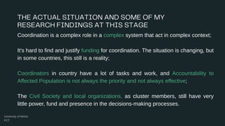 Coordination is a complex role in a complex system that act in complex context;
It's hard to find and justify funding for coordination. The situation is changing, but
in some countries, this still is a reality;
Coordinators in country have a lot of tasks and work, and Accountability to
Affected Population is not always the priority and not always effective;
The Civil Society and local organizations, as cluster members, still have very
little power, fund and presence in the decisions-making processes.
 