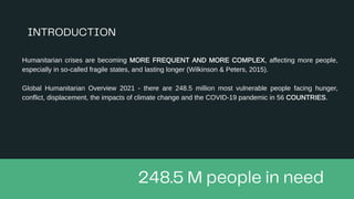Humanitarian crises are becoming MORE FREQUENT AND MORE COMPLEX, affecting more people,
especially in so-called fragile states, and lasting longer (Wilkinson & Peters, 2015).
Global Humanitarian Overview 2021 - there are 248.5 million most vulnerable people facing hunger,
conflict, displacement, the impacts of climate change and the COVID-19 pandemic in 56 COUNTRIES.
 