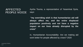 Aysha Touma, a representative of Yasaminat Syria,
says:
"my overriding wish is that humanitarian aid will
always affect me, and the entire displaced
population positively and not have a negative
impact on our lives already disrupted by the
crisis"
in, Humanitarian Accountability: Are we making aid
work better for people affected by crises? 2020
 