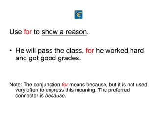 Use for to show a reason.
• He will pass the class, for he worked hard
and got good grades.
Note: The conjunction for means because, but it is not used
very often to express this meaning. The preferred
connector is because.
 