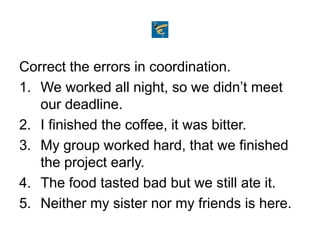 Correct the errors in coordination.
1. We worked all night, so we didn’t meet
our deadline.
2. I finished the coffee, it was bitter.
3. My group worked hard, that we finished
the project early.
4. The food tasted bad but we still ate it.
5. Neither my sister nor my friends is here.
 