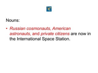 Nouns:
• Russian cosmonauts, American
astronauts, and private citizens are now in
the International Space Station.
 