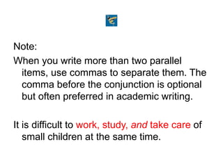 Note:
When you write more than two parallel
items, use commas to separate them. The
comma before the conjunction is optional
but often preferred in academic writing.
It is difficult to work, study, and take care of
small children at the same time.
 