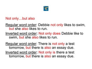 Not only…but also
Regular word order: Debbie not only likes to swim,
but she also likes to run.
Inverted word order: Not only does Debbie like to
swim, but she also likes to run.
Regular word order: There is not only a test
tomorrow, but there is also an essay due.
Inverted word order: Not only is there a test
tomorrow, but there is also an essay due.
 