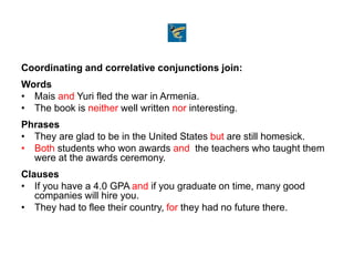Coordinating and correlative conjunctions join:
Words
• Mais and Yuri fled the war in Armenia.
• The book is neither well written nor interesting.
Phrases
• They are glad to be in the United States but are still homesick.
• Both students who won awards and the teachers who taught them
were at the awards ceremony.
Clauses
• If you have a 4.0 GPA and if you graduate on time, many good
companies will hire you.
• They had to flee their country, for they had no future there.
 
