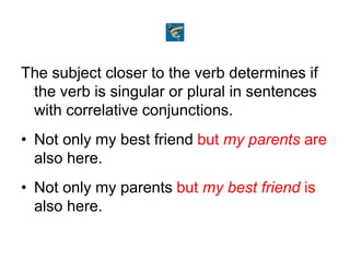 The subject closer to the verb determines if
the verb is singular or plural in sentences
with correlative conjunctions.
• Not only my best friend but my parents are
also here.
• Not only my parents but my best friend is
also here.
 