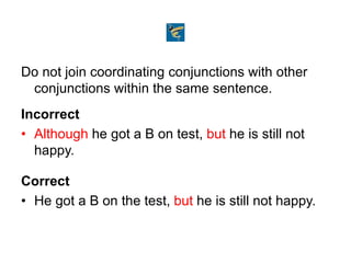 Do not join coordinating conjunctions with other
conjunctions within the same sentence.
Incorrect
• Although he got a B on test, but he is still not
happy.
Correct
• He got a B on the test, but he is still not happy.
 