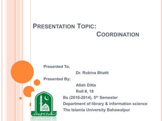 PRESENTATION TOPIC:
COORDINATION
Presented To,
Dr. Robina Bhatti
Presented By;
Allah Ditta
Roll #, 18
Bs (2010-2014), 5th Semester
Department of library & information science
The Islamia University Bahawalpur
 