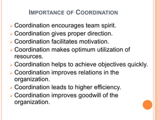 IMPORTANCE OF COORDINATION
 Coordination encourages team spirit.
 Coordination gives proper direction.
 Coordination facilitates motivation.
 Coordination makes optimum utilization of
resources.
 Coordination helps to achieve objectives quickly.
 Coordination improves relations in the
organization.
 Coordination leads to higher efficiency.
 Coordination improves goodwill of the
organization.
 