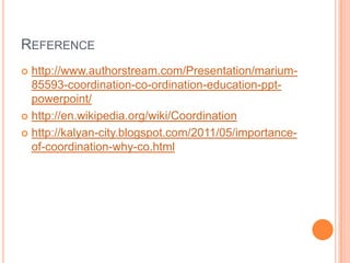 REFERENCE
http://www.authorstream.com/Presentation/marium85593-coordination-co-ordination-education-pptpowerpoint/
 http://en.wikipedia.org/wiki/Coordination
 http://kalyan-city.blogspot.com/2011/05/importanceof-coordination-why-co.html


 