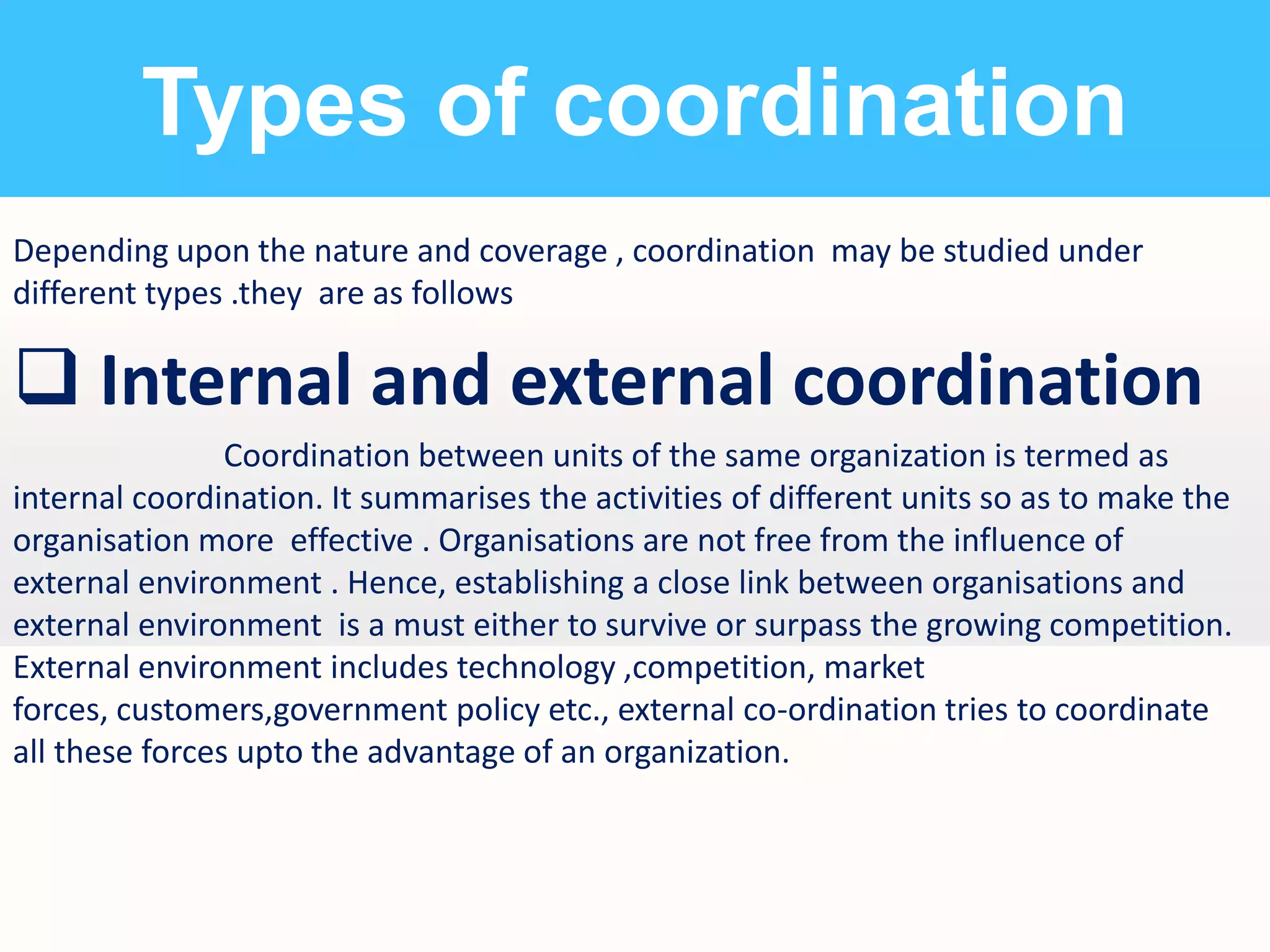 Types of coordination
Depending upon the nature and coverage , coordination may be studied under
different types .they are as follows

 Internal and external coordination
Coordination between units of the same organization is termed as
internal coordination. It summarises the activities of different units so as to make the
organisation more effective . Organisations are not free from the influence of
external environment . Hence, establishing a close link between organisations and
external environment is a must either to survive or surpass the growing competition.
External environment includes technology ,competition, market
forces, customers,government policy etc., external co-ordination tries to coordinate
all these forces upto the advantage of an organization.

 
