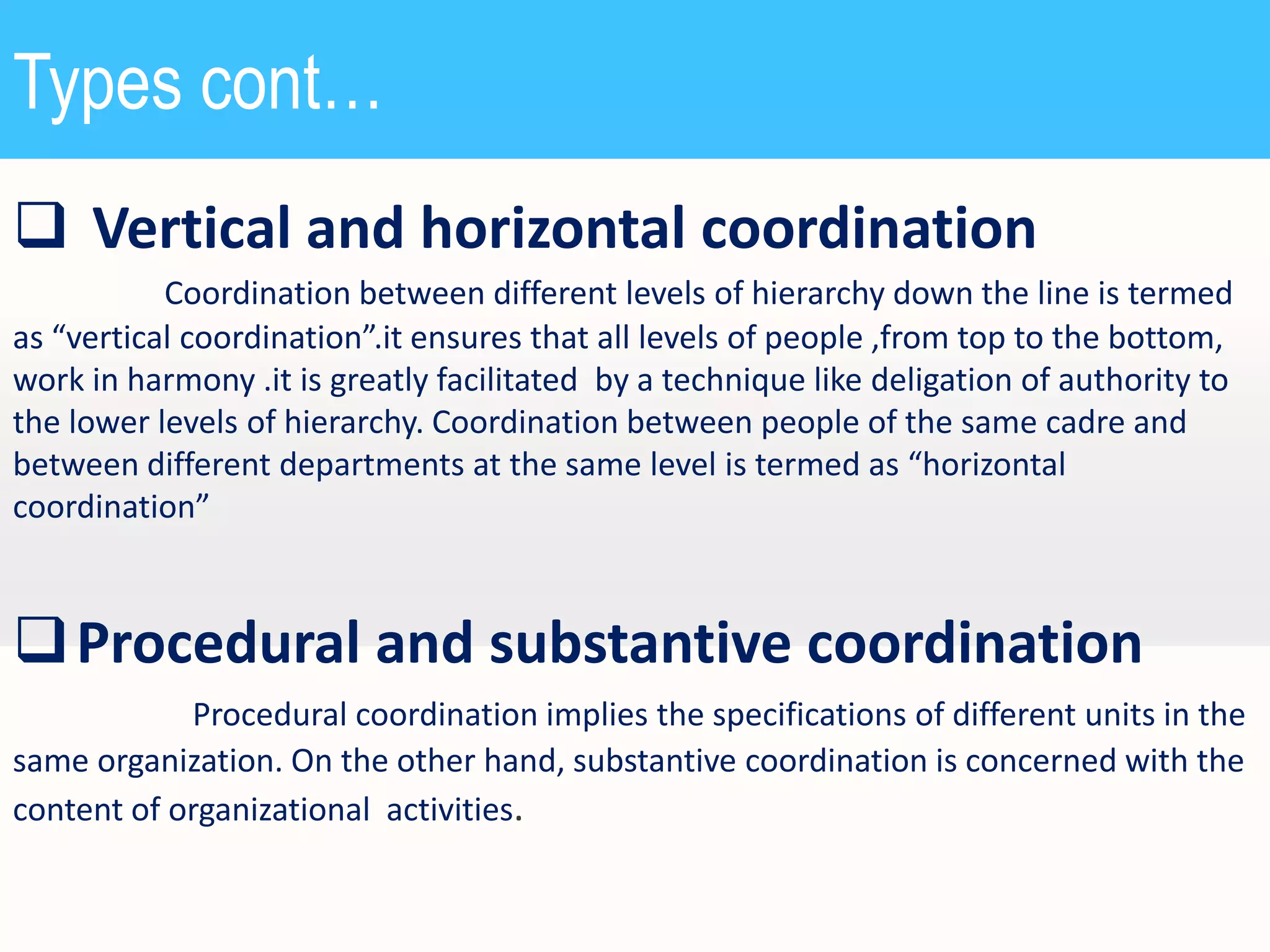 Types cont…
 Vertical and horizontal coordination
Coordination between different levels of hierarchy down the line is termed
as “vertical coordination”.it ensures that all levels of people ,from top to the bottom,
work in harmony .it is greatly facilitated by a technique like deligation of authority to
the lower levels of hierarchy. Coordination between people of the same cadre and
between different departments at the same level is termed as “horizontal
coordination”

 Procedural and substantive coordination
Procedural coordination implies the specifications of different units in the
same organization. On the other hand, substantive coordination is concerned with the
content of organizational activities.

 