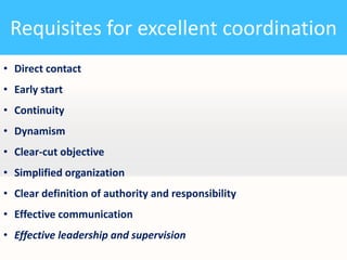 Requisites for excellent coordination
• Direct contact

• Early start
• Continuity
• Dynamism

• Clear-cut objective
• Simplified organization
• Clear definition of authority and responsibility

• Effective communication
• Effective leadership and supervision

 