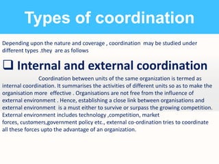 Types of coordination
Depending upon the nature and coverage , coordination may be studied under
different types .they are as follows

 Internal and external coordination
Coordination between units of the same organization is termed as
internal coordination. It summarises the activities of different units so as to make the
organisation more effective . Organisations are not free from the influence of
external environment . Hence, establishing a close link between organisations and
external environment is a must either to survive or surpass the growing competition.
External environment includes technology ,competition, market
forces, customers,government policy etc., external co-ordination tries to coordinate
all these forces upto the advantage of an organization.

 