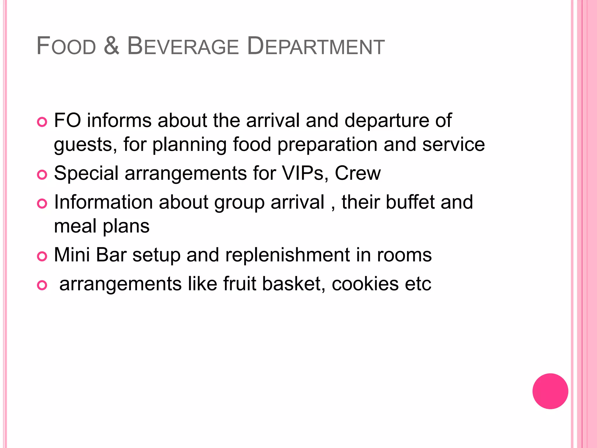 FOOD & BEVERAGE DEPARTMENT
 FO informs about the arrival and departure of
guests, for planning food preparation and service
 Special arrangements for VIPs, Crew
 Information about group arrival , their buffet and
meal plans
 Mini Bar setup and replenishment in rooms
 arrangements like fruit basket, cookies etc
 