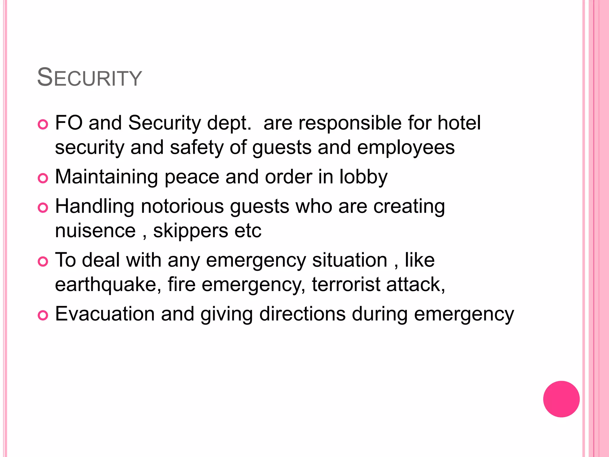 SECURITY
 FO and Security dept. are responsible for hotel
security and safety of guests and employees
 Maintaining peace and order in lobby
 Handling notorious guests who are creating
nuisence , skippers etc
 To deal with any emergency situation , like
earthquake, fire emergency, terrorist attack,
 Evacuation and giving directions during emergency
 
