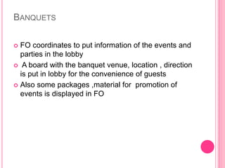 BANQUETS
 FO coordinates to put information of the events and
parties in the lobby
 A board with the banquet venue, location , direction
is put in lobby for the convenience of guests
 Also some packages ,material for promotion of
events is displayed in FO
 