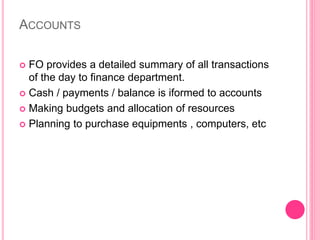 ACCOUNTS
 FO provides a detailed summary of all transactions
of the day to finance department.
 Cash / payments / balance is iformed to accounts
 Making budgets and allocation of resources
 Planning to purchase equipments , computers, etc
 