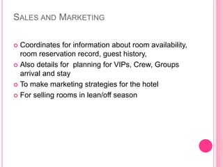 SALES AND MARKETING
 Coordinates for information about room availability,
room reservation record, guest history,
 Also details for planning for VIPs, Crew, Groups
arrival and stay
 To make marketing strategies for the hotel
 For selling rooms in lean/off season
 