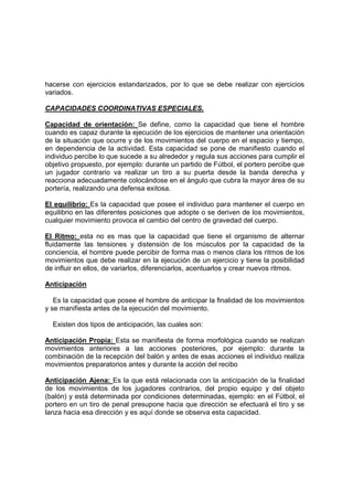 hacerse con ejercicios estandarizados, por lo que se debe realizar con ejercicios
variados.
CAPACIDADES COORDINATIVAS ESPECIALES.
Capacidad de orientación: Se define, como la capacidad que tiene el hombre
cuando es capaz durante la ejecución de los ejercicios de mantener una orientación
de la situación que ocurre y de los movimientos del cuerpo en el espacio y tiempo,
en dependencia de la actividad. Esta capacidad se pone de manifiesto cuando el
individuo percibe lo que sucede a su alrededor y regula sus acciones para cumplir el
objetivo propuesto, por ejemplo: durante un partido de Fútbol, el portero percibe que
un jugador contrario va realizar un tiro a su puerta desde la banda derecha y
reacciona adecuadamente colocándose en el ángulo que cubra la mayor área de su
portería, realizando una defensa exitosa.
El equilibrio: Es la capacidad que posee el individuo para mantener el cuerpo en
equilibrio en las diferentes posiciones que adopte o se deriven de los movimientos,
cualquier movimiento provoca el cambio del centro de gravedad del cuerpo.
El Ritmo: esta no es mas que la capacidad que tiene el organismo de alternar
fluidamente las tensiones y distensión de los músculos por la capacidad de la
conciencia, el hombre puede percibir de forma mas o menos clara los ritmos de los
movimientos que debe realizar en la ejecución de un ejercicio y tiene la posibilidad
de influir en ellos, de variarlos, diferenciarlos, acentuarlos y crear nuevos ritmos.
Anticipación
Es la capacidad que posee el hombre de anticipar la finalidad de los movimientos
y se manifiesta antes de la ejecución del movimiento.
Existen dos tipos de anticipación, las cuales son:
Anticipación Propia: Esta se manifiesta de forma morfológica cuando se realizan
movimientos anteriores a las acciones posteriores, por ejemplo: durante la
combinación de la recepción del balón y antes de esas acciones el individuo realiza
movimientos preparatorios antes y durante la acción del recibo
Anticipación Ajena: Es la que está relacionada con la anticipación de la finalidad
de los movimientos de los jugadores contrarios, del propio equipo y del objeto
(balón) y está determinada por condiciones determinadas, ejemplo: en el Fútbol, el
portero en un tiro de penal presupone hacia que dirección se efectuará el tiro y se
lanza hacia esa dirección y es aquí donde se observa esta capacidad.
 