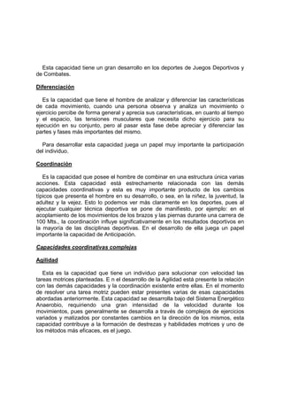 Esta capacidad tiene un gran desarrollo en los deportes de Juegos Deportivos y
de Combates.
Diferenciación
Es la capacidad que tiene el hombre de analizar y diferenciar las características
de cada movimiento, cuando una persona observa y analiza un movimiento o
ejercicio percibe de forma general y aprecia sus características, en cuanto al tiempo
y el espacio, las tensiones musculares que necesita dicho ejercicio para su
ejecución en su conjunto, pero al pasar esta fase debe apreciar y diferenciar las
partes y fases más importantes del mismo.
Para desarrollar esta capacidad juega un papel muy importante la participación
del individuo.
Coordinación
Es la capacidad que posee el hombre de combinar en una estructura única varias
acciones. Esta capacidad está estrechamente relacionada con las demás
capacidades coordinativas y esta es muy importante producto de los cambios
típicos que presenta el hombre en su desarrollo, o sea, en la niñez, la juventud, la
adultez y la vejez. Esto lo podemos ver más claramente en los deportes, pues al
ejecutar cualquier técnica deportiva se pone de manifiesto, por ejemplo: en el
acoplamiento de los movimientos de los brazos y las piernas durante una carrera de
100 Mts., la coordinación influye significativamente en los resultados deportivos en
la mayoría de las disciplinas deportivas. En el desarrollo de ella juega un papel
importante la capacidad de Anticipación.
Capacidades coordinativas complejas
Agilidad
Esta es la capacidad que tiene un individuo para solucionar con velocidad las
tareas motrices planteadas. E n el desarrollo de la Agilidad está presente la relación
con las demás capacidades y la coordinación existente entre ellas. En el momento
de resolver una tarea motriz pueden estar presentes varias de esas capacidades
abordadas anteriormente. Esta capacidad se desarrolla bajo del Sistema Energético
Anaerobio, requiriendo una gran intensidad de la velocidad durante los
movimientos, pues generalmente se desarrolla a través de complejos de ejercicios
variados y matizados por constantes cambios en la dirección de los mismos, esta
capacidad contribuye a la formación de destrezas y habilidades motrices y uno de
los métodos más eficaces, es el juego.
 