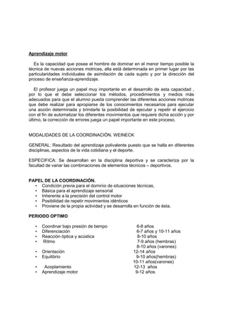 Aprendizaje motor
Es la capacidad que posee el hombre de dominar en el menor tiempo posible la
técnica de nuevas acciones motrices, ella está determinada en primer lugar por las
particularidades individuales de asimilación de cada sujeto y por la dirección del
proceso de enseñanza-aprendizaje.
El profesor juega un papel muy importante en el desarrollo de esta capacidad ,
por lo que el debe seleccionar los métodos, procedimientos y medios más
adecuados para que el alumno pueda comprender las diferentes acciones motrices
que debe realizar para apropiarse de los conocimientos necesarios para ejecutar
una acción determinada y brindarle la posibilidad de ejecutar y repetir el ejercicio
con el fin de automatizar los diferentes movimientos que requiere dicha acción y por
último, la corrección de errores juega un papel importante en este proceso.
MODALIDADES DE LA COORDINACIÓN. WEINECK
GENERAL: Resultado del aprendizaje polivalente puesto que se halla en diferentes
disciplinas, aspectos de la vida cotidiana y el deporte.
ESPECIFICA: Se desarrollan en la disciplina deportiva y se caracteriza por la
facultad de variar las combinaciones de elementos técnicos – deportivos.
PAPEL DE LA COORDINACIÓN.
• Condición previa para el dominio de situaciones técnicas,
• Básica para el aprendizaje sensorial
• Inherente a la precisión del control motor
• Posibilidad de repetir movimientos idénticos
• Proviene de la propia actividad y se desarrolla en función de ésta.
PERIODO OPTIMO
• Coordinar bajo presión de tiempo 6-8 años
• Diferenciación 6-7 años y 10-11 años
• Reacción óptica y acústica 8-10 años
• Rítmo 7-9 años (hembras)
8-10 años (varones)
• Orientación 12-14 años
• Equilibrio 9-10 años(hembras)
10-11 años(varones)
• Acoplamiento 12-13 años
• Aprendizaje motor 9-12 años
 