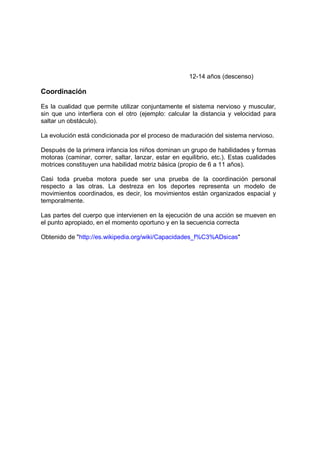 12-14 años (descenso)
Coordinación
Es la cualidad que permite utilizar conjuntamente el sistema nervioso y muscular,
sin que uno interfiera con el otro (ejemplo: calcular la distancia y velocidad para
saltar un obstáculo).
La evolución está condicionada por el proceso de maduración del sistema nervioso.
Después de la primera infancia los niños dominan un grupo de habilidades y formas
motoras (caminar, correr, saltar, lanzar, estar en equilibrio, etc.). Estas cualidades
motrices constituyen una habilidad motriz básica (propio de 6 a 11 años).
Casi toda prueba motora puede ser una prueba de la coordinación personal
respecto a las otras. La destreza en los deportes representa un modelo de
movimientos coordinados, es decir, los movimientos están organizados espacial y
temporalmente.
Las partes del cuerpo que intervienen en la ejecución de una acción se mueven en
el punto apropiado, en el momento oportuno y en la secuencia correcta
Obtenido de "http://es.wikipedia.org/wiki/Capacidades_f%C3%ADsicas"
 