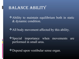 BALANCE ABILITY
Ability to maintain equilibrium both in static
& dynamic condition.
All body movement affected by this ability.
Special importance when movements are
performed in small area.
Depend upon vestibular sense organ.
 