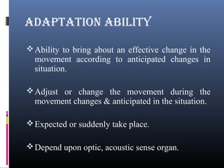 ADAPTATION ABILITY
Ability to bring about an effective change in the
movement according to anticipated changes in
situation.
Adjust or change the movement during the
movement changes & anticipated in the situation.
Expected or suddenly take place.
Depend upon optic, acoustic sense organ.
 