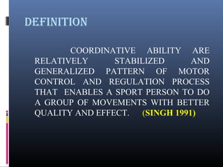 defINITION
COORDINATIVE ABILITY ARE
RELATIVELY STABILIZED AND
GENERALIZED PATTERN OF MOTOR
CONTROL AND REGULATION PROCESS
THAT ENABLES A SPORT PERSON TO DO
A GROUP OF MOVEMENTS WITH BETTER
QUALITY AND EFFECT. (SINGH 1991)
 