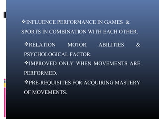 INFLUENCE PERFORMANCE IN GAMES &
SPORTS IN COMBINATION WITH EACH OTHER.
RELATION MOTOR ABILITIES &
PSYCHOLOGICAL FACTOR.
IMPROVED ONLY WHEN MOVEMENTS ARE
PERFORMED.
PRE-REQUISITES FOR ACQUIRING MASTERY
OF MOVEMENTS.
 