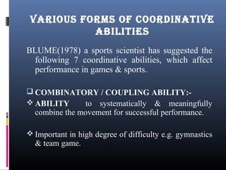 BLUME(1978) a sports scientist has suggested the
following 7 coordinative abilities, which affect
performance in games & sports.
 COMBINATORY / COUPLING ABILITY:-
 ABILITY to systematically & meaningfully
combine the movement for successful performance.
 Important in high degree of difficulty e.g. gymnastics
& team game.
VARIOUS FORMS OF COORDINATIVE
ABILITIES
 