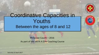 Coordinative Capacities in
Youths
Philip Joe Cauchi – 2016
As part of the UEFA A Elite Coaching Course
Between the ages of 8 and 12
Saturday 22 April 2017
 