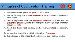 Principles of Coordination Training
1. We don’t sacrifice quality for quantity; less is more
2. We are focusing after correct movementcorrect movement – the Fundamental Movement
Skills (FMS)
3. This is imperative both for movement efficiencymovement efficiency and also for the
prevention of injuriesprevention of injuries, acute (traumatic) and overuse (through improper
movement skills)
4. Coach the details (foot position, head position, arm-foot coordination,
etc.)
5. Appropriate general to specific training plan – ProgressionProgression
6. From the age of 8 to 12 coordination training in every training session
 