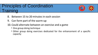Principles of Coordination
Training
8. Between 15 to 20 minutes in each session
9. Can form part of the warm-up
10. Could alternate between an exercise and a game
• One group doing technique
• Other group doing exercises dedicated for the enhancement of a specific
capacity
 