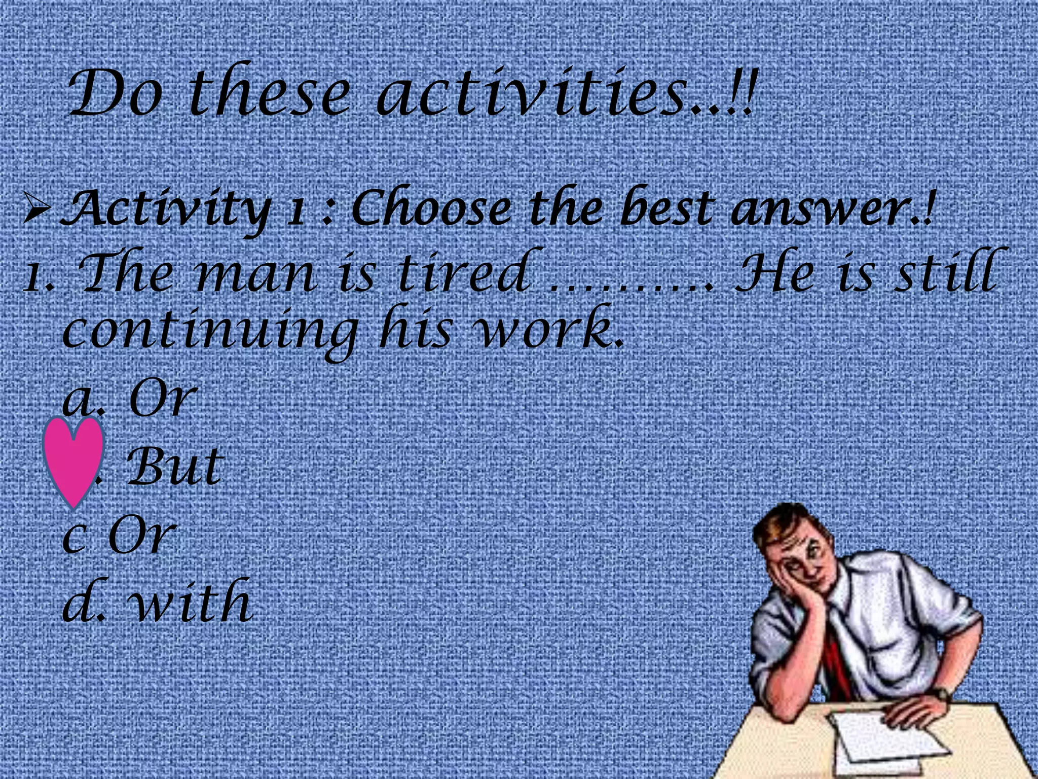 Do these activities..!!
Activity 1 : Choose the best answer.!
1. The man is tired ………. He is still
continuing his work.
a. Or
b. But
c Or
d. with
 