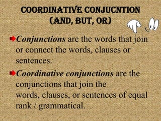 COORDINATIVE CONJUCNTION
(and, But, or)
Conjunctions are the words that join
or connect the words, clauses or
sentences.
Coordinative conjunctions are the
conjunctions that join the
words, clauses, or sentences of equal
rank / grammatical.
 