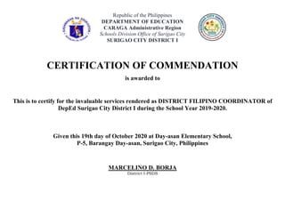 Republic of the Philippines
DEPARTMENT OF EDUCATION
CARAGA Administrative Region
Schools Division Office of Surigao City
SURIGAO CITY DISTRICT I
CERTIFICATION OF COMMENDATION
is awarded to
This is to certify for the invaluable services rendered as DISTRICT FILIPINO COORDINATOR of
DepEd Surigao City District I during the School Year 2019-2020.
Given this 19th day of October 2020 at Day-asan Elementary School,
P-5, Barangay Day-asan, Surigao City, Philippines
MARCELINO D. BORJA
District I-PSDS
 