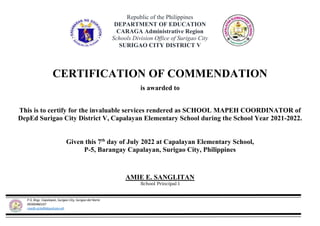 P-5, Brgy. Capalayan, Surigao City, Surigao del Norte
09300480107
rosefe.aclo@deped.gov.ph
Republic of the Philippines
DEPARTMENT OF EDUCATION
CARAGA Administrative Region
Schools Division Office of Surigao City
SURIGAO CITY DISTRICT V
CERTIFICATION OF COMMENDATION
is awarded to
This is to certify for the invaluable services rendered as SCHOOL MAPEH COORDINATOR of
DepEd Surigao City District V, Capalayan Elementary School during the School Year 2021-2022.
Given this 7th
day of July 2022 at Capalayan Elementary School,
P-5, Barangay Capalayan, Surigao City, Philippines
AMIE E. SANGLITAN
School Principal I
 