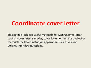 Coordinator cover letter
This ppt file includes useful materials for writing cover letter
such as cover letter samples, cover letter writing tips and other
materials for Coordinator job application such as resume
writing, interview questions…

 