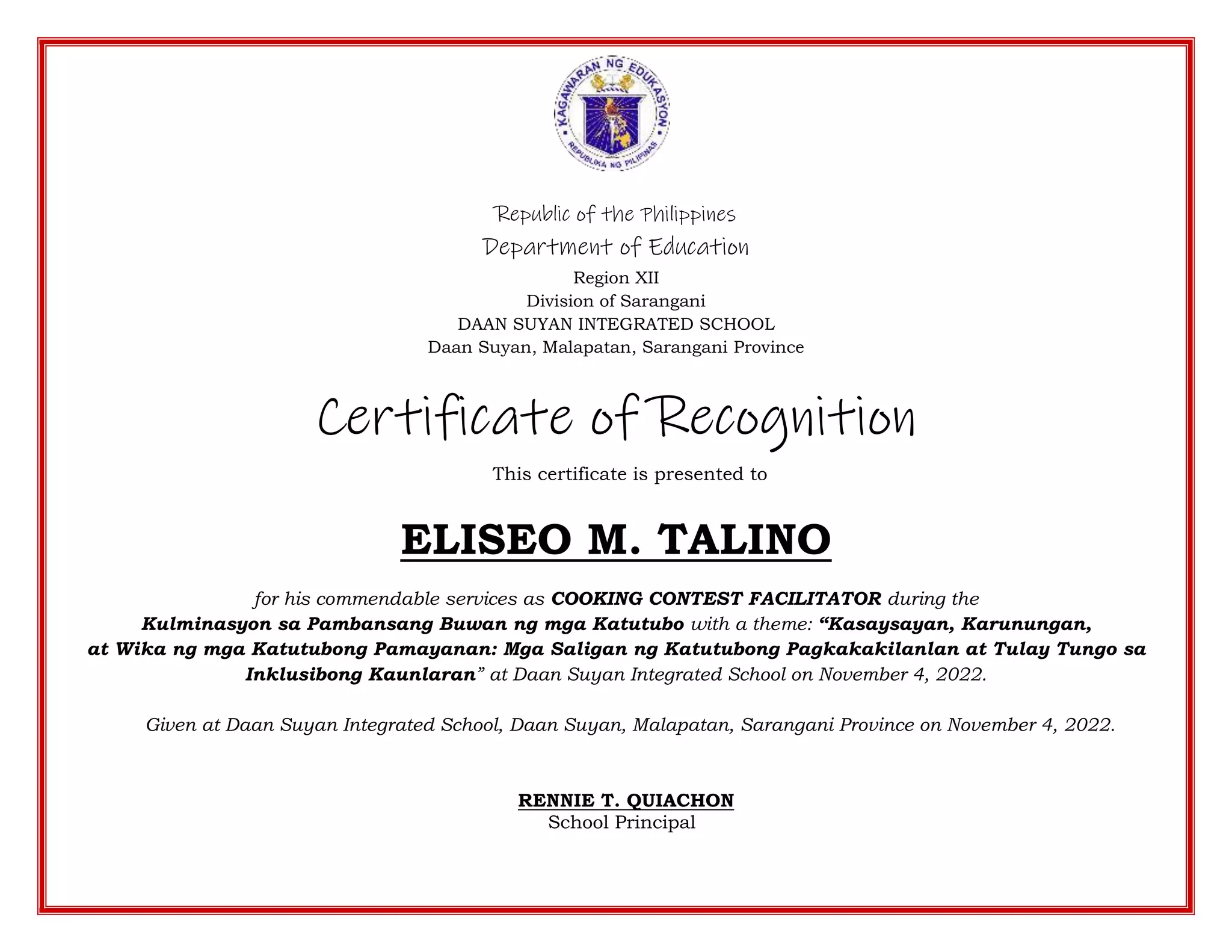 Republic of the Philippines
Department of Education
Region XII
Division of Sarangani
DAAN SUYAN INTEGRATED SCHOOL
Daan Suyan, Malapatan, Sarangani Province
Certificate of Recognition
This certificate is presented to
ELISEO M. TALINO
for his commendable services as COOKING CONTEST FACILITATOR during the
Kulminasyon sa Pambansang Buwan ng mga Katutubo with a theme: “Kasaysayan, Karunungan,
at Wika ng mga Katutubong Pamayanan: Mga Saligan ng Katutubong Pagkakakilanlan at Tulay Tungo sa
Inklusibong Kaunlaran” at Daan Suyan Integrated School on November 4, 2022.
Given at Daan Suyan Integrated School, Daan Suyan, Malapatan, Sarangani Province on November 4, 2022.
RENNIE T. QUIACHON
School Principal
 