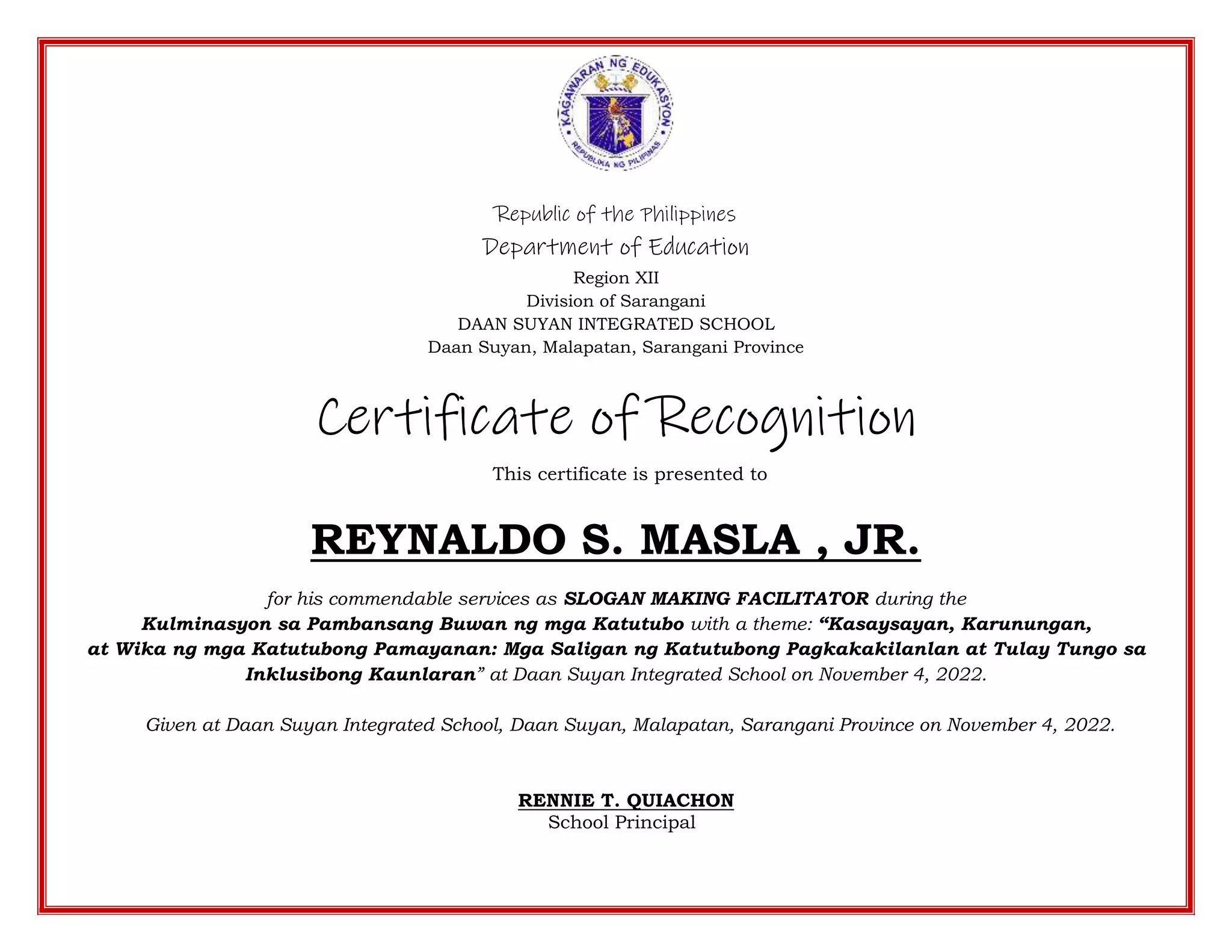 Republic of the Philippines
Department of Education
Region XII
Division of Sarangani
DAAN SUYAN INTEGRATED SCHOOL
Daan Suyan, Malapatan, Sarangani Province
Certificate of Recognition
This certificate is presented to
REYNALDO S. MASLA , JR.
for his commendable services as SLOGAN MAKING FACILITATOR during the
Kulminasyon sa Pambansang Buwan ng mga Katutubo with a theme: “Kasaysayan, Karunungan,
at Wika ng mga Katutubong Pamayanan: Mga Saligan ng Katutubong Pagkakakilanlan at Tulay Tungo sa
Inklusibong Kaunlaran” at Daan Suyan Integrated School on November 4, 2022.
Given at Daan Suyan Integrated School, Daan Suyan, Malapatan, Sarangani Province on November 4, 2022.
RENNIE T. QUIACHON
School Principal
 