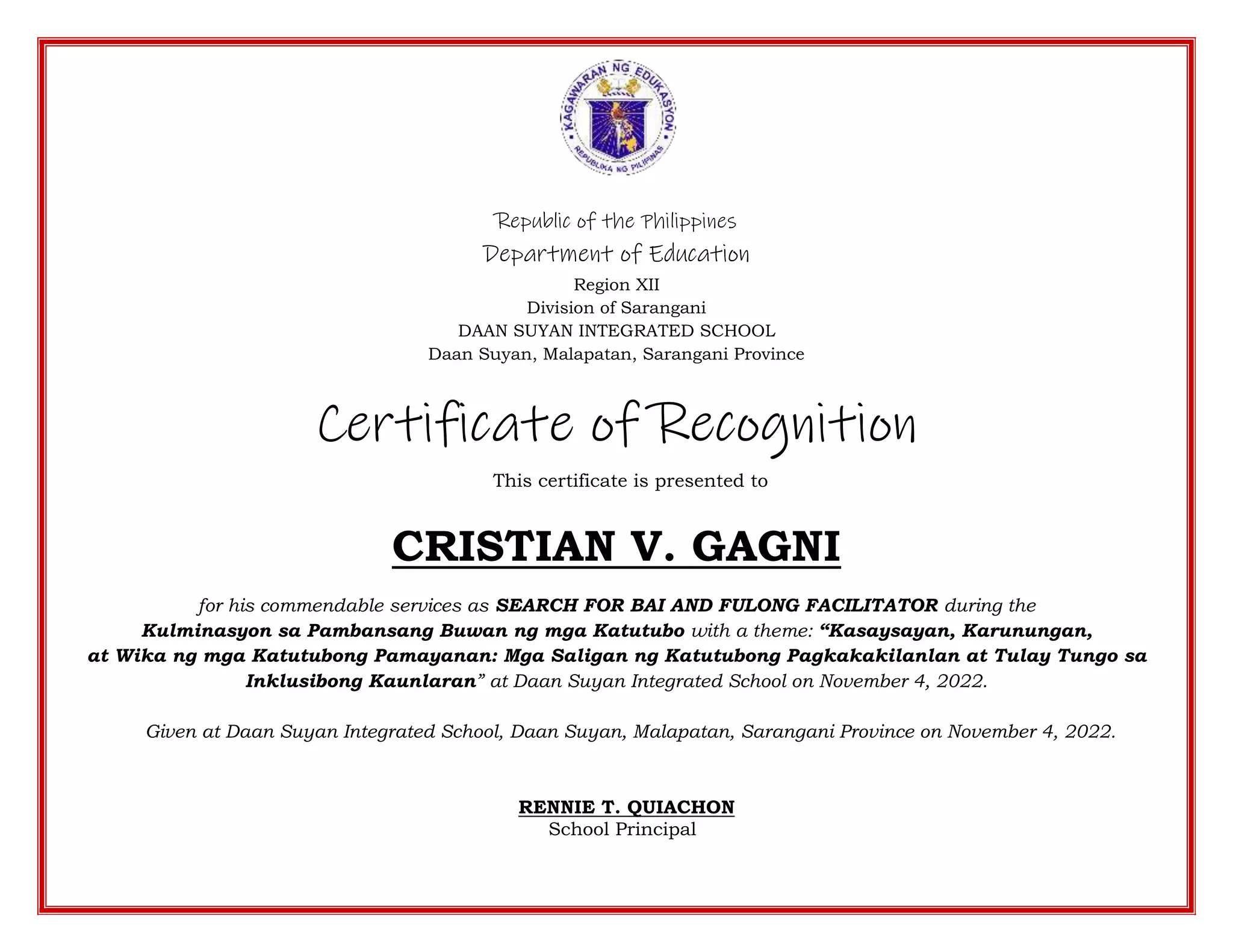 Republic of the Philippines
Department of Education
Region XII
Division of Sarangani
DAAN SUYAN INTEGRATED SCHOOL
Daan Suyan, Malapatan, Sarangani Province
Certificate of Recognition
This certificate is presented to
CRISTIAN V. GAGNI
for his commendable services as SEARCH FOR BAI AND FULONG FACILITATOR during the
Kulminasyon sa Pambansang Buwan ng mga Katutubo with a theme: “Kasaysayan, Karunungan,
at Wika ng mga Katutubong Pamayanan: Mga Saligan ng Katutubong Pagkakakilanlan at Tulay Tungo sa
Inklusibong Kaunlaran” at Daan Suyan Integrated School on November 4, 2022.
Given at Daan Suyan Integrated School, Daan Suyan, Malapatan, Sarangani Province on November 4, 2022.
RENNIE T. QUIACHON
School Principal
 